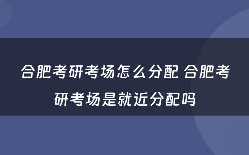 合肥考研考场怎么分配 合肥考研考场是就近分配吗