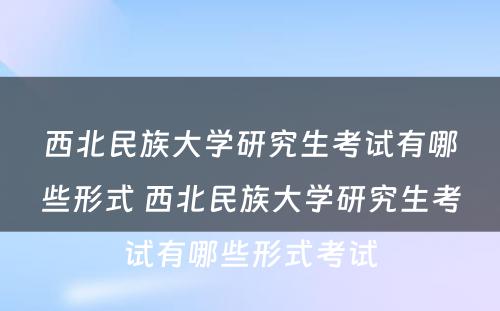 西北民族大学研究生考试有哪些形式 西北民族大学研究生考试有哪些形式考试