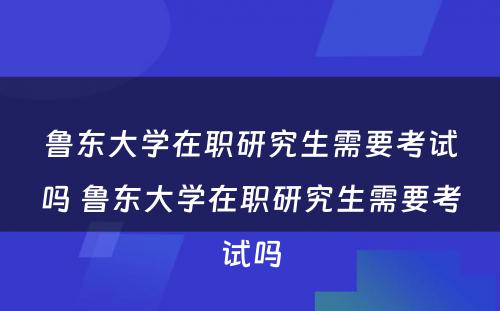 鲁东大学在职研究生需要考试吗 鲁东大学在职研究生需要考试吗
