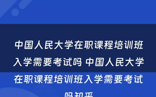 中国人民大学在职课程培训班入学需要考试吗 中国人民大学在职课程培训班入学需要考试吗知乎