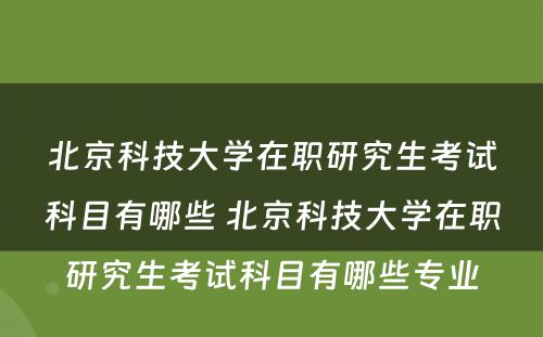 北京科技大学在职研究生考试科目有哪些 北京科技大学在职研究生考试科目有哪些专业