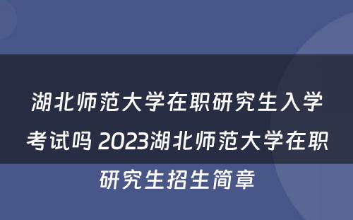 湖北师范大学在职研究生入学考试吗 2023湖北师范大学在职研究生招生简章