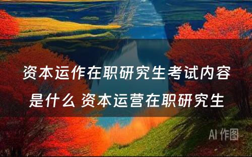 资本运作在职研究生考试内容是什么 资本运营在职研究生