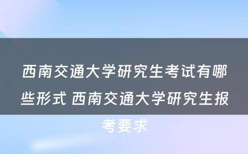 西南交通大学研究生考试有哪些形式 西南交通大学研究生报考要求