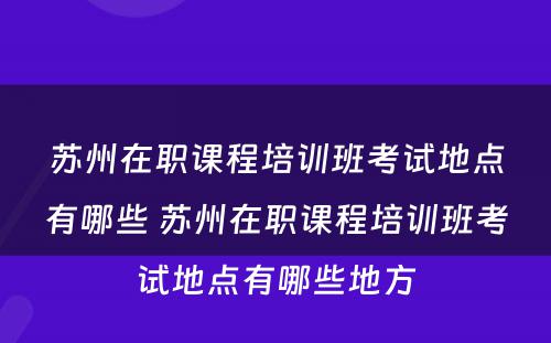 苏州在职课程培训班考试地点有哪些 苏州在职课程培训班考试地点有哪些地方