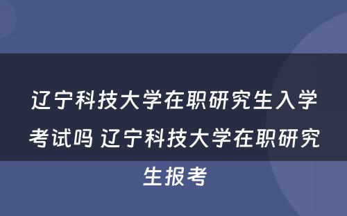 辽宁科技大学在职研究生入学考试吗 辽宁科技大学在职研究生报考