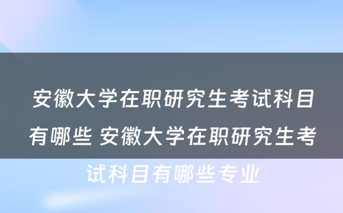 安徽大学在职研究生考试科目有哪些 安徽大学在职研究生考试科目有哪些专业