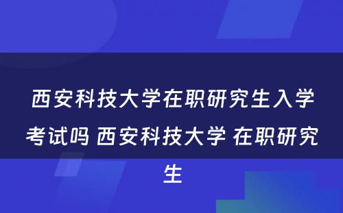 西安科技大学在职研究生入学考试吗 西安科技大学 在职研究生