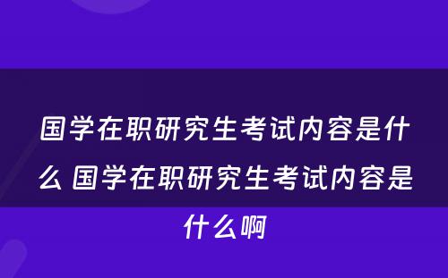 国学在职研究生考试内容是什么 国学在职研究生考试内容是什么啊