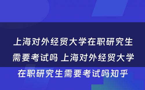 上海对外经贸大学在职研究生需要考试吗 上海对外经贸大学在职研究生需要考试吗知乎