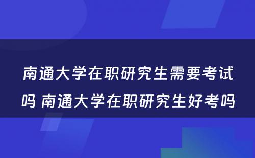 南通大学在职研究生需要考试吗 南通大学在职研究生好考吗