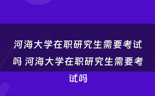 河海大学在职研究生需要考试吗 河海大学在职研究生需要考试吗