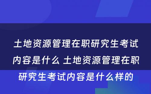 土地资源管理在职研究生考试内容是什么 土地资源管理在职研究生考试内容是什么样的