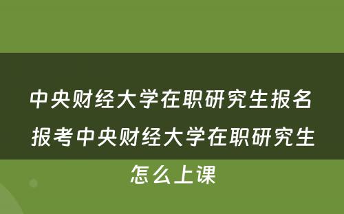 中央财经大学在职研究生报名 报考中央财经大学在职研究生怎么上课