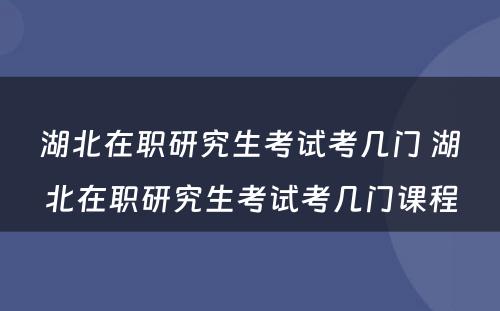 湖北在职研究生考试考几门 湖北在职研究生考试考几门课程