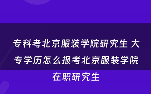 专科考北京服装学院研究生 大专学历怎么报考北京服装学院在职研究生