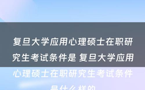 复旦大学应用心理硕士在职研究生考试条件是 复旦大学应用心理硕士在职研究生考试条件是什么样的