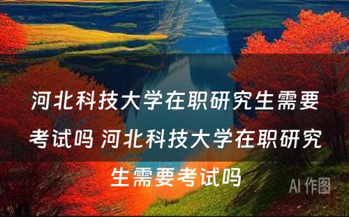 河北科技大学在职研究生需要考试吗 河北科技大学在职研究生需要考试吗