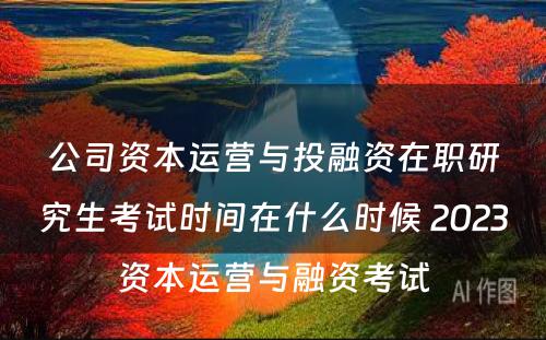 公司资本运营与投融资在职研究生考试时间在什么时候 2023资本运营与融资考试
