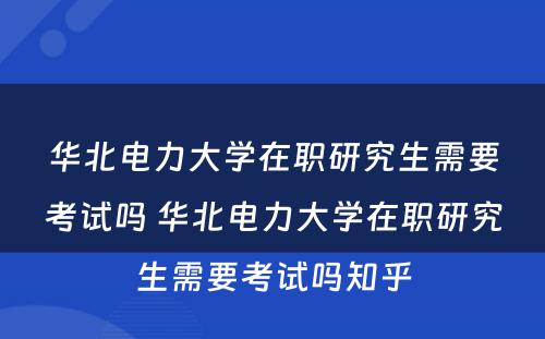 华北电力大学在职研究生需要考试吗 华北电力大学在职研究生需要考试吗知乎