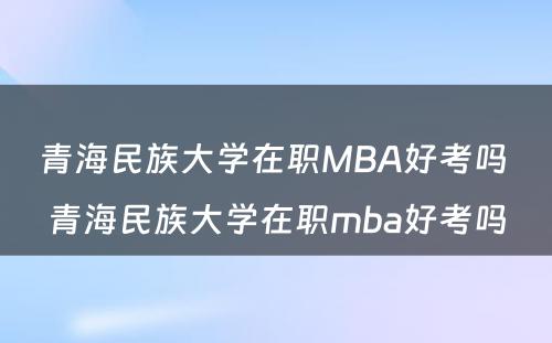 青海民族大学在职MBA好考吗 青海民族大学在职mba好考吗