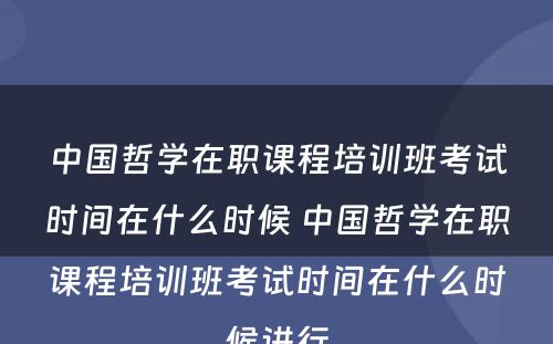 中国哲学在职课程培训班考试时间在什么时候 中国哲学在职课程培训班考试时间在什么时候进行