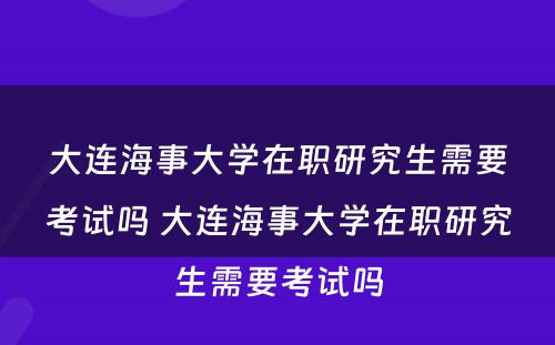 大连海事大学在职研究生需要考试吗 大连海事大学在职研究生需要考试吗