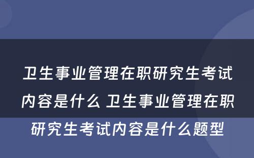 卫生事业管理在职研究生考试内容是什么 卫生事业管理在职研究生考试内容是什么题型