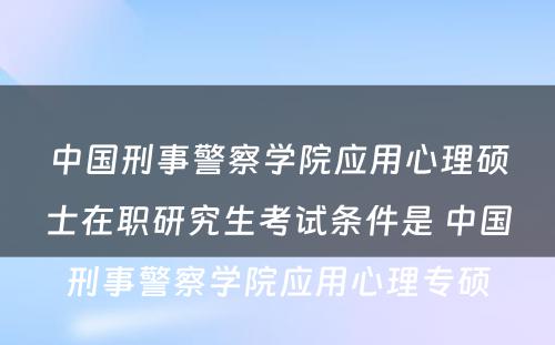 中国刑事警察学院应用心理硕士在职研究生考试条件是 中国刑事警察学院应用心理专硕