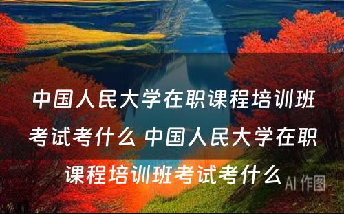 中国人民大学在职课程培训班考试考什么 中国人民大学在职课程培训班考试考什么