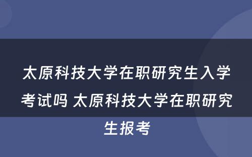 太原科技大学在职研究生入学考试吗 太原科技大学在职研究生报考