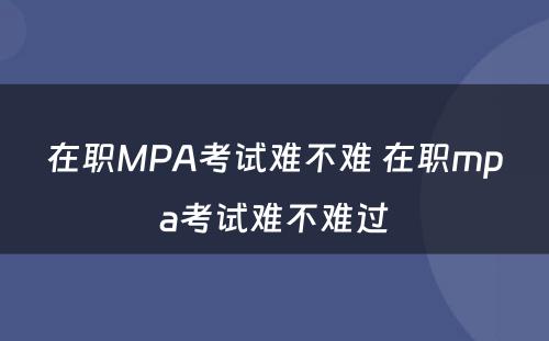 在职MPA考试难不难 在职mpa考试难不难过