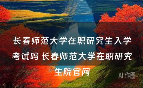 长春师范大学在职研究生入学考试吗 长春师范大学在职研究生院官网