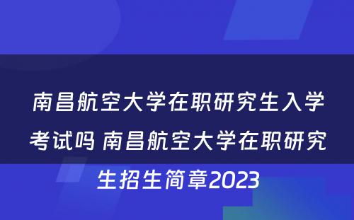 南昌航空大学在职研究生入学考试吗 南昌航空大学在职研究生招生简章2023