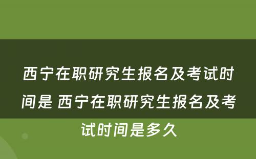 西宁在职研究生报名及考试时间是 西宁在职研究生报名及考试时间是多久