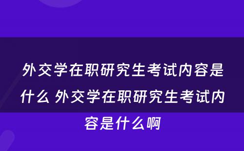 外交学在职研究生考试内容是什么 外交学在职研究生考试内容是什么啊