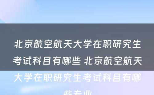北京航空航天大学在职研究生考试科目有哪些 北京航空航天大学在职研究生考试科目有哪些专业