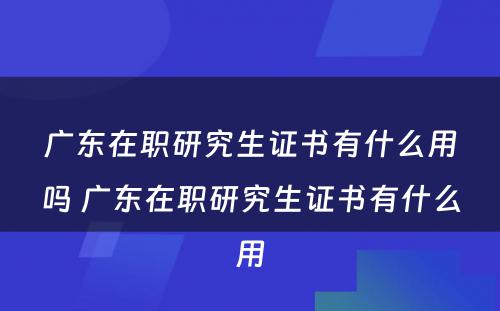 广东在职研究生证书有什么用吗 广东在职研究生证书有什么用