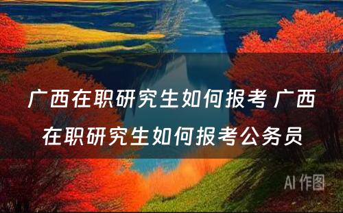 广西在职研究生如何报考 广西在职研究生如何报考公务员