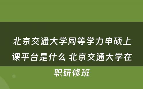 北京交通大学同等学力申硕上课平台是什么 北京交通大学在职研修班