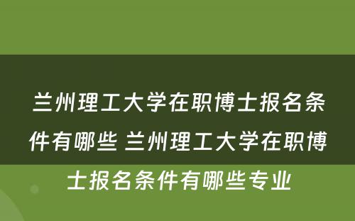 兰州理工大学在职博士报名条件有哪些 兰州理工大学在职博士报名条件有哪些专业