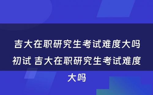 吉大在职研究生考试难度大吗初试 吉大在职研究生考试难度大吗