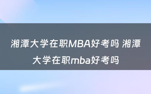 湘潭大学在职MBA好考吗 湘潭大学在职mba好考吗