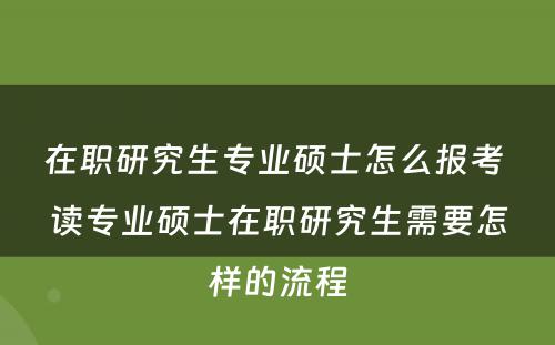 在职研究生专业硕士怎么报考 读专业硕士在职研究生需要怎样的流程