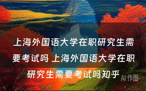 上海外国语大学在职研究生需要考试吗 上海外国语大学在职研究生需要考试吗知乎