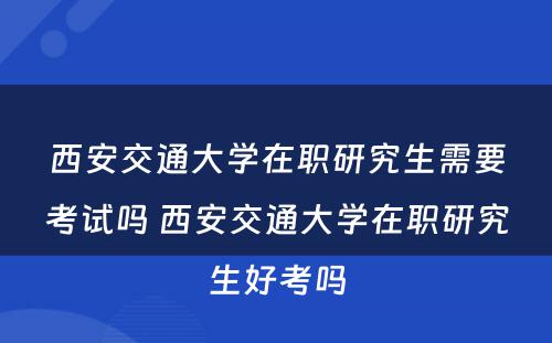 西安交通大学在职研究生需要考试吗 西安交通大学在职研究生好考吗