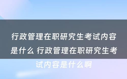 行政管理在职研究生考试内容是什么 行政管理在职研究生考试内容是什么啊