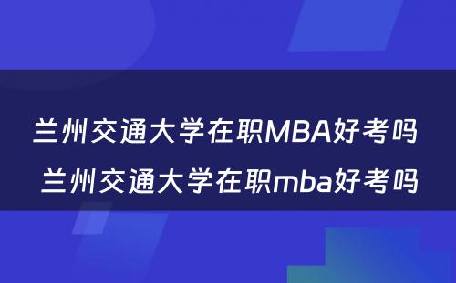 兰州交通大学在职MBA好考吗 兰州交通大学在职mba好考吗