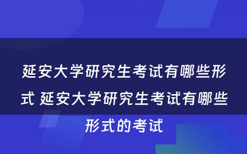 延安大学研究生考试有哪些形式 延安大学研究生考试有哪些形式的考试
