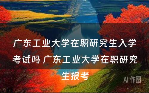 广东工业大学在职研究生入学考试吗 广东工业大学在职研究生报考